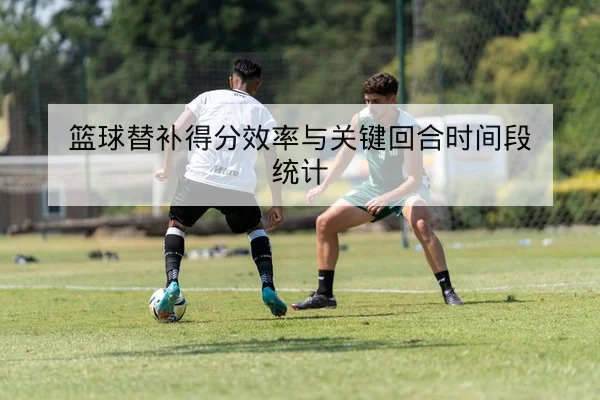 篮球替补得分效率与关键回合时间段统计